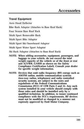 Accessories 
Travel Equipment 
Aero Hood Deflector 
Bike Rack Adaptor (Attaches to Base Roof Rack) 
Four Season Base Roof Rack 
Multi Sport Removable Rack 
Multi Sport Bike Adaptor 
Multi Sport Ski/Snowboard Adaptor 
Multi Sport Water Sport Adaptor 
Ski Rack Adaptor (Attaches to Base Roof Rack) 
NOTE: When adding accessories, equipment, passengers, and 
luggage to your vehicle, do not exceed the total 
weight capacity of the vehicle or of the front or rear 
axle (GVWR, GAWR as shown on the Safety 
Compliance Certification Label). Consult your dealer 
for specific weight information. 
NOTE: Devices that emit radio frequency (RF) energy such as 
AM/FM radios, mobile communication systems 
(two-way radios, telephones) and radio controlled 
security systems, are subject to the rules and 
regulations of the Federal Communications 
Commission (FCC) 47 CFR Parts 2 and 15. Any such 
system installed in your vehicle should comply with 
those rules and should be installed only by a 
qualified technician. In addition, to insure continued 
compliance with the FCC’s requirements, RF devices 
must not be modified or changed in a manner not 
expressly approved by Ford Motor Company. 
289 
 