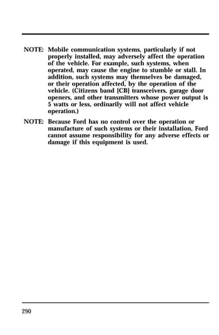 NOTE: Mobile communication systems, particularly if not 
290 
properly installed, may adversely affect the operation 
of the vehicle. For example, such systems, when 
operated, may cause the engine to stumble or stall. In 
addition, such systems may themselves be damaged, 
or their operation affected, by the operation of the 
vehicle. (Citizens band [CB] transceivers, garage door 
openers, and other transmitters whose power output is 
5 watts or less, ordinarily will not affect vehicle 
operation.) 
NOTE: Because Ford has no control over the operation or 
manufacture of such systems or their installation, Ford 
cannot assume responsibility for any adverse effects or 
damage if this equipment is used. 
 