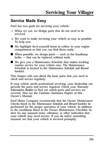 Servicing Your Villager 
295 
Service Made Easy 
Ford has two goals for servicing your vehicle. 
1. When we can, we design parts that do not need to be 
serviced. 
2. We want to make servicing your vehicle as easy as possible. 
To help you: 
n We highlight do-it-yourself items in yellow in your engine 
compartment so that you can find them easily. 
n When possible, we design parts — such as the headlamp 
bulbs — that can be replaced without tools. 
n We give you a Maintenance Schedule that makes tracking 
routine service for your vehicle easy. The Maintenance 
Schedule is located in the Maintenance Schedule and Record 
booklet. 
This chapter tells you about the basic parts that you need to 
check and service regularly. 
If your vehicle needs professional servicing, your dealership can 
provide the parts and service required. Check your Warranty 
Information Booklet to find out which parts and services are 
covered. Also see the Customer Assistance chapter of this 
Owner’s Manual. 
Ford Motor Company recommends that the Owner Maintenance 
Checks listed in the Maintenance Schedule and Record booklet be 
performed for the proper operation of your vehicle. In addition 
to the conditions listed in the Owner Maintenance Checklist, be 
alert for any unusual noise, vibration, or other indication that 
your vehicle may need service. If you do notice something 
unusual, see that your vehicle is serviced promptly. 
 