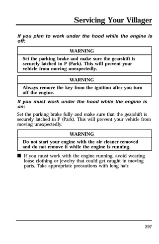 Servicing Your Villager 
If you plan to work under the hood while the engine is 
off: 
297 
WARNING 
Set the parking brake and make sure the gearshift is 
securely latched in P (Park). This will prevent your 
vehicle from moving unexpectedly. 
WARNING 
Always remove the key from the ignition after you turn 
off the engine. 
If you must work under the hood while the engine is 
on: 
Set the parking brake fully and make sure that the gearshift is 
securely latched in P (Park). This will prevent your vehicle from 
moving unexpectedly. 
WARNING 
Do not start your engine with the air cleaner removed 
and do not remove it while the engine is running. 
n If you must work with the engine running, avoid wearing 
loose clothing or jewelry that could get caught in moving 
parts. Take appropriate precautions with long hair. 
 
