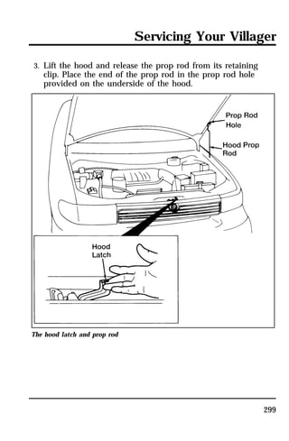 Servicing Your Villager 
299 
3. Lift the hood and release the prop rod from its retaining 
clip. Place the end of the prop rod in the prop rod hole 
provided on the underside of the hood. 
The hood latch and prop rod 
 