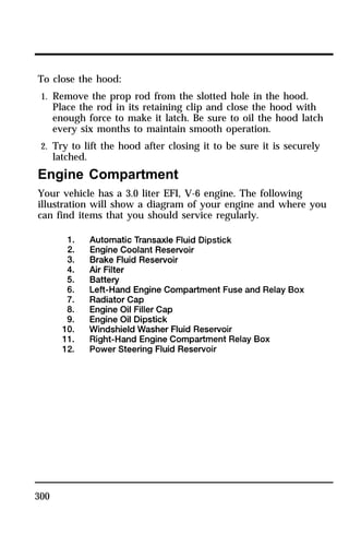 To close the hood: 
1. Remove the prop rod from the slotted hole in the hood. 
300 
Place the rod in its retaining clip and close the hood with 
enough force to make it latch. Be sure to oil the hood latch 
every six months to maintain smooth operation. 
2. Try to lift the hood after closing it to be sure it is securely 
latched. 
Engine Compartment 
Your vehicle has a 3.0 liter EFI, V-6 engine. The following 
illustration will show a diagram of your engine and where you 
can find items that you should service regularly. 
 