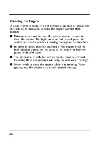 Cleaning the Engine 
A clean engine is more efficient because a buildup of grease and 
dirt acts as an insulator, keeping the engine warmer than 
normal. 
n Extreme care must be used if a power washer is used to 
302 
clean the engine. The high pressure fluid could penetrate 
sealed parts and assemblies causing damage or malfunctions. 
n In order to avoid possible cracking of the engine block or 
fuel injection pump, do not spray a hot engine or injection 
pump with cold water. 
n The alternator, distributor and air intake must be covered. 
Covering these components will help prevent water damage. 
n Never wash or rinse the engine while it is running. Water 
getting into the engine may cause internal damage. 
 