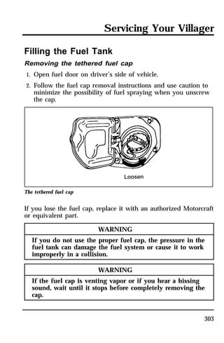Servicing Your Villager 
Filling the Fuel Tank 
Removing the tethered fuel cap 
1. Open fuel door on driver’s side of vehicle. 
2. Follow the fuel cap removal instructions and use caution to 
minimize the possibility of fuel spraying when you unscrew 
the cap. 
303 
The tethered fuel cap 
If you lose the fuel cap, replace it with an authorized Motorcraft 
or equivalent part. 
WARNING 
If you do not use the proper fuel cap, the pressure in the 
fuel tank can damage the fuel system or cause it to work 
improperly in a collision. 
WARNING 
If the fuel cap is venting vapor or if you hear a hissing 
sound, wait until it stops before completely removing the 
cap. 
 