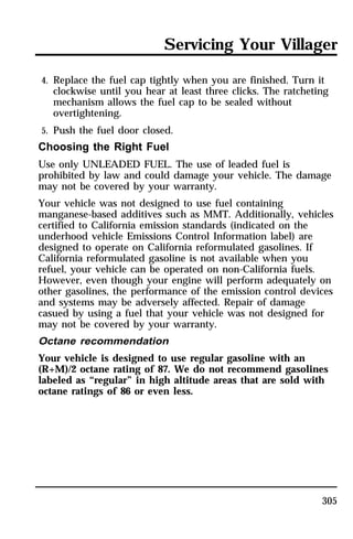Servicing Your Villager 
4. Replace the fuel cap tightly when you are finished. Turn it 
clockwise until you hear at least three clicks. The ratcheting 
mechanism allows the fuel cap to be sealed without 
overtightening. 
5. Push the fuel door closed. 
Choosing the Right Fuel 
Use only UNLEADED FUEL. The use of leaded fuel is 
prohibited by law and could damage your vehicle. The damage 
may not be covered by your warranty. 
Your vehicle was not designed to use fuel containing 
manganese-based additives such as MMT. Additionally, vehicles 
certified to California emission standards (indicated on the 
underhood vehicle Emissions Control Information label) are 
designed to operate on California reformulated gasolines. If 
California reformulated gasoline is not available when you 
refuel, your vehicle can be operated on non-California fuels. 
However, even though your engine will perform adequately on 
other gasolines, the performance of the emission control devices 
and systems may be adversely affected. Repair of damage 
casued by using a fuel that your vehicle was not designed for 
may not be covered by your warranty. 
Octane recommendation 
Your vehicle is designed to use regular gasoline with an 
(R+M)/2 octane rating of 87. We do not recommend gasolines 
labeled as “regular” in high altitude areas that are sold with 
octane ratings of 86 or even less. 
305 
 