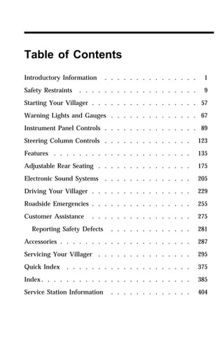 Table of Contents 
Introductory Information . . . . . . . . . . . . . . . 1 
Safety Restraints . . . . . . . . . . . . . . . . . . . 9 
Starting Your Villager . . . . . . . . . . . . . . . . . 57 
Warning Lights and Gauges . . . . . . . . . . . . . . 67 
Instrument Panel Controls . . . . . . . . . . . . . . . 89 
Steering Column Controls . . . . . . . . . . . . . . 123 
Features . . . . . . . . . . . . . . . . . . . . . . 135 
Adjustable Rear Seating . . . . . . . . . . . . . . . 175 
Electronic Sound Systems . . . . . . . . . . . . . . 205 
Driving Your Villager . . . . . . . . . . . . . . . . 229 
Roadside Emergencies . . . . . . . . . . . . . . . . 255 
Customer Assistance . . . . . . . . . . . . . . . . 275 
Reporting Safety Defects . . . . . . . . . . . . . 281 
Accessories . . . . . . . . . . . . . . . . . . . . . 287 
Servicing Your Villager . . . . . . . . . . . . . . . 295 
Quick Index . . . . . . . . . . . . . . . . . . . . 375 
Index. . . . . . . . . . . . . . . . . . . . . . . . 385 
Service Station Information . . . . . . . . . . . . . 404 
 