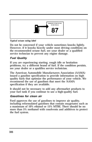 Typical octane rating label 
Do not be concerned if your vehicle sometimes knocks lightly. 
However, if it knocks heavily under most driving conditions on 
the recommended octane fuel, see your dealer or a qualified 
service techncian to prevent any engine damage. 
Fuel Quality 
If you are experiencing starting, rough idle or hesitation 
problems, try a different brand of fuel. If the condition persists, 
see your dealer or a qualifies service technician. 
The American Automobile Manufacturers Association (AAMA) 
issued a gasoline specification to provide information on high 
quality fuels that optimize the performance of your vehicle. We 
recommend the use of gasolines that meet the AAMA 
specification if they are available. 
It should not be necessary to add any aftermarket products to 
your fuel tank if you continue to use a high-quality fuel. 
Gasolines for clean air 
Ford approves the use of gasolines to improve air quality, 
including reformulated gasolines that contain oxygenates such as 
a maximum of 10% ethanol or 15% MTBE. There should be no 
more than 5% methanol with cosolvents and additives to protect 
the fuel system. 
306 
 