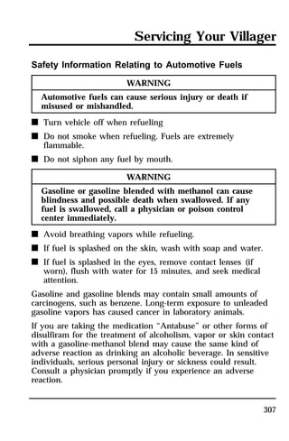 Servicing Your Villager 
307 
Safety Information Relating to Automotive Fuels 
WARNING 
Automotive fuels can cause serious injury or death if 
misused or mishandled. 
n Turn vehicle off when refueling 
n Do not smoke when refueling. Fuels are extremely 
flammable. 
n Do not siphon any fuel by mouth. 
WARNING 
Gasoline or gasoline blended with methanol can cause 
blindness and possible death when swallowed. If any 
fuel is swallowed, call a physician or poison control 
center immediately. 
n Avoid breathing vapors while refueling. 
n If fuel is splashed on the skin, wash with soap and water. 
n If fuel is splashed in the eyes, remove contact lenses (if 
worn), flush with water for 15 minutes, and seek medical 
attention. 
Gasoline and gasoline blends may contain small amounts of 
carcinogens, such as benzene. Long-term exposure to unleaded 
gasoline vapors has caused cancer in laboratory animals. 
If you are taking the medication “Antabuse” or other forms of 
disulfiram for the treatment of alcoholism, vapor or skin contact 
with a gasoline-methanol blend may cause the same kind of 
adverse reaction as drinking an alcoholic beverage. In sensitive 
individuals, serious personal injury or sickness could result. 
Consult a physician promptly if you experience an adverse 
reaction. 
 