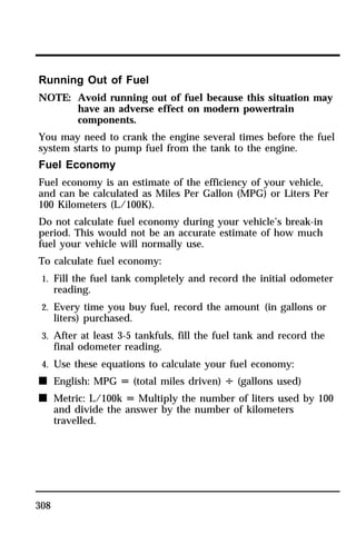 Running Out of Fuel 
NOTE: Avoid running out of fuel because this situation may 
308 
have an adverse effect on modern powertrain 
components. 
You may need to crank the engine several times before the fuel 
system starts to pump fuel from the tank to the engine. 
Fuel Economy 
Fuel economy is an estimate of the efficiency of your vehicle, 
and can be calculated as Miles Per Gallon (MPG) or Liters Per 
100 Kilometers (L/100K). 
Do not calculate fuel economy during your vehicle’s break-in 
period. This would not be an accurate estimate of how much 
fuel your vehicle will normally use. 
To calculate fuel economy: 
1. Fill the fuel tank completely and record the initial odometer 
reading. 
2. Every time you buy fuel, record the amount (in gallons or 
liters) purchased. 
3. After at least 3-5 tankfuls, fill the fuel tank and record the 
final odometer reading. 
4. Use these equations to calculate your fuel economy: 
n English: MPG U (total miles driven) V (gallons used) 
n Metric: L/100k U Multiply the number of liters used by 100 
and divide the answer by the number of kilometers 
travelled. 
 