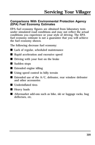 Servicing Your Villager 
Comparisons With Environmental Protection Agency 
(EPA) Fuel Economy Estimates 
EPA fuel economy figures are obtained from laboratory tests 
under simulated road conditions and may not reflect the actual 
conditions you experience or your style of driving. The EPA 
fuel economy estimate is not a guarantee that you will achieve 
the fuel economy shown. 
The following decrease fuel economy: 
n Lack of regular, scheduled maintenance 
n Rapid acceleration and excessive speed 
n Driving with your foot on the brake 
n Sudden stops 
n Extended engine idling 
n Using speed control in hilly terrain 
n Extended use of the A/C, defroster, rear window defroster 
309 
and other accessories 
n Underinflated tires 
n Heavy loads 
n Aftermarket add-ons such as bike, ski or luggage racks, bug 
deflectors, etc. 
 