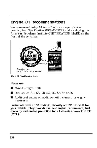 Engine Oil Recommendations 
We recommend using Motorcraft oil or an equivalent oil 
meeting Ford Specification WSS-M2C153-F and displaying the 
American Petroleum Institute CERTIFICATION MARK on the 
front of the container. 
The API Certification Mark 
Never use: 
n “Non-Detergent” oils 
n Oils labeled API SA, SB, SC, SD, SE, SF or SG 
n Additional engine oil additives, oil treatments or engine 
310 
treatments 
Engine oils with an SAE 5W-30 viscosity are PREFERRED for 
your vehicle. They provide the best engine performance, fuel 
economy and engine protection for all climates down to -15°F 
(-25°C). 
 