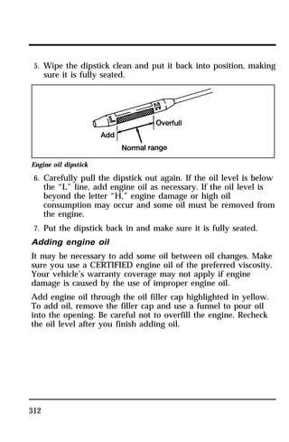 5. Wipe the dipstick clean and put it back into position, making 
sure it is fully seated. 
Engine oil dipstick 
6. Carefully pull the dipstick out again. If the oil level is below 
312 
the “L” line, add engine oil as necessary. If the oil level is 
beyond the letter “H,” engine damage or high oil 
consumption may occur and some oil must be removed from 
the engine. 
7. Put the dipstick back in and make sure it is fully seated. 
Adding engine oil 
It may be necessary to add some oil between oil changes. Make 
sure you use a CERTIFIED engine oil of the preferred viscosity. 
Your vehicle’s warranty coverage may not apply if engine 
damage is caused by the use of improper engine oil. 
Add engine oil through the oil filler cap highlighted in yellow. 
To add oil, remove the filler cap and use a funnel to pour oil 
into the opening. Be careful not to overfill the engine. Recheck 
the oil level after you finish adding oil. 
 