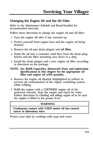 Servicing Your Villager 
Changing the Engine Oil and the Oil Filter 
Refer to the Maintenance Schedule and Record booklet for 
recommended intervals. 
Follow these directions to change the engine oil and oil filter: 
1. Turn the engine off after it has warmed up. 
2. Protect yourself from engine heat and the engine oil being 
313 
drained. 
3. Remove the oil pan drain plug(s) and oil filter. 
4. Drain the oil into a container until flow from the drain plug 
hole(s) and the filter mounting area slows to a drip. 
5. Install the drain plug(s) and a new engine oil filter according 
to directions on the package. 
NOTE: See Refill Capacities, Motorcraft Parts and Lubrication 
Specifications in this chapter for the appropriate oil 
filter and engine oil refill quantity. 
6. Remove the engine oil dipstick (highlighted in yellow) to 
prevent oil contamination of the engine ventilating system 
while refilling. 
7. Refill the engine with a CERTIFIED engine oil of the 
preferred viscosity. Start the engine and check for leaks. 
Follow directions in Checking and adding engine oil to be sure 
the engine is filled to the proper level. 
WARNING 
Continuous contact with USED motor oil has caused 
cancer in laboratory mice. 
Protect your skin by washing with soap and water. 
 