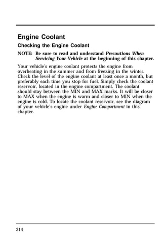 Engine Coolant 
Checking the Engine Coolant 
NOTE: Be sure to read and understand Precautions When 
314 
Servicing Your Vehicle at the beginning of this chapter. 
Your vehicle’s engine coolant protects the engine from 
overheating in the summer and from freezing in the winter. 
Check the level of the engine coolant at least once a month, but 
preferably each time you stop for fuel. Simply check the coolant 
reservoir, located in the engine compartment. The coolant 
should stay between the MIN and MAX marks. It will be closer 
to MAX when the engine is warm and closer to MIN when the 
engine is cold. To locate the coolant reservoir, see the diagram 
of your vehicle’s engine under Engine Compartment in this 
chapter. 
 