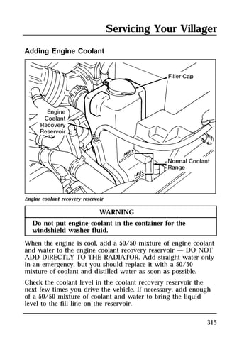 Servicing Your Villager 
315 
Adding Engine Coolant 
Engine coolant recovery reservoir 
WARNING 
Do not put engine coolant in the container for the 
windshield washer fluid. 
When the engine is cool, add a 50/50 mixture of engine coolant 
and water to the engine coolant recovery reservoir — DO NOT 
ADD DIRECTLY TO THE RADIATOR. Add straight water only 
in an emergency, but you should replace it with a 50/50 
mixture of coolant and distilled water as soon as possible. 
Check the coolant level in the coolant recovery reservoir the 
next few times you drive the vehicle. If necessary, add enough 
of a 50/50 mixture of coolant and water to bring the liquid 
level to the fill line on the reservoir. 
 