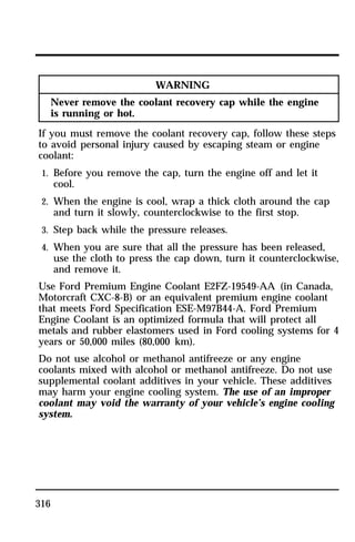 316 
WARNING 
Never remove the coolant recovery cap while the engine 
is running or hot. 
If you must remove the coolant recovery cap, follow these steps 
to avoid personal injury caused by escaping steam or engine 
coolant: 
1. Before you remove the cap, turn the engine off and let it 
cool. 
2. When the engine is cool, wrap a thick cloth around the cap 
and turn it slowly, counterclockwise to the first stop. 
3. Step back while the pressure releases. 
4. When you are sure that all the pressure has been released, 
use the cloth to press the cap down, turn it counterclockwise, 
and remove it. 
Use Ford Premium Engine Coolant E2FZ-19549-AA (in Canada, 
Motorcraft CXC-8-B) or an equivalent premium engine coolant 
that meets Ford Specification ESE-M97B44-A. Ford Premium 
Engine Coolant is an optimized formula that will protect all 
metals and rubber elastomers used in Ford cooling systems for 4 
years or 50,000 miles (80,000 km). 
Do not use alcohol or methanol antifreeze or any engine 
coolants mixed with alcohol or methanol antifreeze. Do not use 
supplemental coolant additives in your vehicle. These additives 
may harm your engine cooling system. The use of an improper 
coolant may void the warranty of your vehicle’s engine cooling 
system. 
 