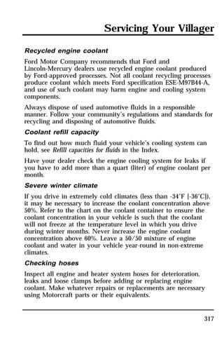 Servicing Your Villager 
Recycled engine coolant 
Ford Motor Company recommends that Ford and 
Lincoln-Mercury dealers use recycled engine coolant produced 
by Ford-approved processes. Not all coolant recycling processes 
produce coolant which meets Ford specification ESE-M97B44-A, 
and use of such coolant may harm engine and cooling system 
components. 
Always dispose of used automotive fluids in a responsible 
manner. Follow your community’s regulations and standards for 
recycling and disposing of automotive fluids. 
Coolant refill capacity 
To find out how much fluid your vehicle’s cooling system can 
hold, see Refill capacities for fluids in the Index. 
Have your dealer check the engine cooling system for leaks if 
you have to add more than a quart (liter) of engine coolant per 
month. 
Severe winter climate 
If you drive in extremely cold climates (less than -34°F [-36°C]), 
it may be necessary to increase the coolant concentration above 
50%. Refer to the chart on the coolant container to ensure the 
coolant concentration in your vehicle is such that the coolant 
will not freeze at the temperature level in which you drive 
during winter months. Never increase the engine coolant 
concentration above 60%. Leave a 50/50 mixture of engine 
coolant and water in your vehicle year-round in non-extreme 
climates. 
Checking hoses 
Inspect all engine and heater system hoses for deterioration, 
leaks and loose clamps before adding or replacing engine 
coolant. Make whatever repairs or replacements are necessary 
using Motorcraft parts or their equivalents. 
317 
 