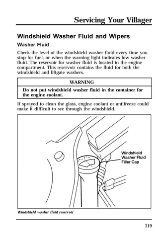 Servicing Your Villager 
Windshield Washer Fluid and Wipers 
Washer Fluid 
Check the level of the windshield washer fluid every time you 
stop for fuel, or when the warning light indicates low washer 
fluid. The reservoir for washer fluid is located in the engine 
compartment. This reservoir contains the fluid for both the 
windshield and liftgate washers. 
319 
WARNING 
Do not put windshield washer fluid in the container for 
the engine coolant. 
If sprayed to clean the glass, engine coolant or antifreeze could 
make it difficult to see through the windshield. 
Windshield washer fluid reservoir 
 