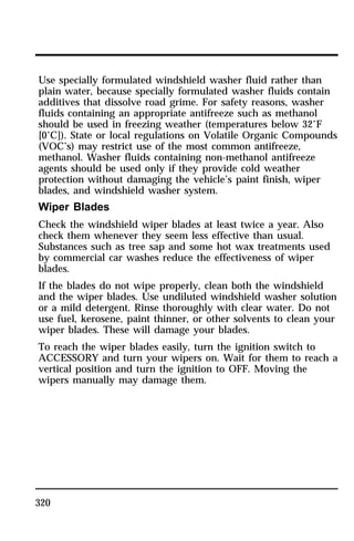 Use specially formulated windshield washer fluid rather than 
plain water, because specially formulated washer fluids contain 
additives that dissolve road grime. For safety reasons, washer 
fluids containing an appropriate antifreeze such as methanol 
should be used in freezing weather (temperatures below 32°F 
[0°C]). State or local regulations on Volatile Organic Compounds 
(VOC’s) may restrict use of the most common antifreeze, 
methanol. Washer fluids containing non-methanol antifreeze 
agents should be used only if they provide cold weather 
protection without damaging the vehicle’s paint finish, wiper 
blades, and windshield washer system. 
Wiper Blades 
Check the windshield wiper blades at least twice a year. Also 
check them whenever they seem less effective than usual. 
Substances such as tree sap and some hot wax treatments used 
by commercial car washes reduce the effectiveness of wiper 
blades. 
If the blades do not wipe properly, clean both the windshield 
and the wiper blades. Use undiluted windshield washer solution 
or a mild detergent. Rinse thoroughly with clear water. Do not 
use fuel, kerosene, paint thinner, or other solvents to clean your 
wiper blades. These will damage your blades. 
To reach the wiper blades easily, turn the ignition switch to 
ACCESSORY and turn your wipers on. Wait for them to reach a 
vertical position and turn the ignition to OFF. Moving the 
wipers manually may damage them. 
320 
 