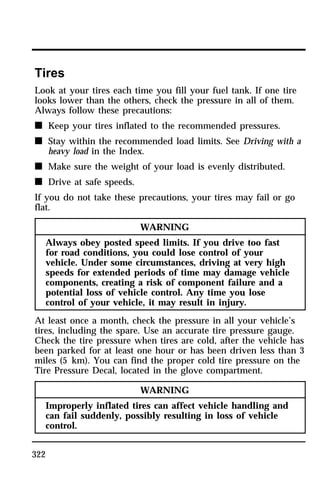 Tires 
Look at your tires each time you fill your fuel tank. If one tire 
looks lower than the others, check the pressure in all of them. 
Always follow these precautions: 
n Keep your tires inflated to the recommended pressures. 
n Stay within the recommended load limits. See Driving with a 
322 
heavy load in the Index. 
n Make sure the weight of your load is evenly distributed. 
n Drive at safe speeds. 
If you do not take these precautions, your tires may fail or go 
flat. 
WARNING 
Always obey posted speed limits. If you drive too fast 
for road conditions, you could lose control of your 
vehicle. Under some circumstances, driving at very high 
speeds for extended periods of time may damage vehicle 
components, creating a risk of component failure and a 
potential loss of vehicle control. Any time you lose 
control of your vehicle, it may result in injury. 
At least once a month, check the pressure in all your vehicle’s 
tires, including the spare. Use an accurate tire pressure gauge. 
Check the tire pressure when tires are cold, after the vehicle has 
been parked for at least one hour or has been driven less than 3 
miles (5 km). You can find the proper cold tire pressure on the 
Tire Pressure Decal, located in the glove compartment. 
WARNING 
Improperly inflated tires can affect vehicle handling and 
can fail suddenly, possibly resulting in loss of vehicle 
control. 
 