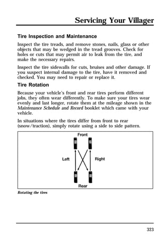 Servicing Your Villager 
Tire Inspection and Maintenance 
Inspect the tire treads, and remove stones, nails, glass or other 
objects that may be wedged in the tread grooves. Check for 
holes or cuts that may permit air to leak from the tire, and 
make the necessary repairs. 
Inspect the tire sidewalls for cuts, bruises and other damage. If 
you suspect internal damage to the tire, have it removed and 
checked. You may need to repair or replace it. 
Tire Rotation 
Because your vehicle’s front and rear tires perform different 
jobs, they often wear differently. To make sure your tires wear 
evenly and last longer, rotate them at the mileage shown in the 
Maintenance Schedule and Record booklet which came with your 
vehicle. 
In situations where the tires differ from front to rear 
(snow/traction), simply rotate using a side to side pattern. 
323 
Rotating the tires 
 