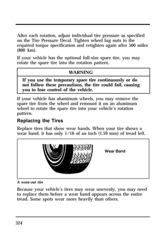 After each rotation, adjust individual tire pressure as specified 
on the Tire Pressure Decal. Tighten wheel lug nuts to the 
required torque specification and retighten again after 500 miles 
(800 km). 
If your vehicle has the optional full-size spare tire, you may 
rotate the spare tire into the rotation pattern. 
324 
WARNING 
If you use the temporary spare tire continuously or do 
not follow these precautions, the tire could fail, causing 
you to lose control of the vehicle. 
If your vehicle has aluminum wheels, you may remove the 
spare tire from the wheel and remount it on an aluminum 
wheel to rotate the spare tire into your vehicle’s rotation 
pattern. 
Replacing the Tires 
Replace tires that show wear bands. When your tire shows a 
wear band, it has only 1/16 of an inch (1.59 mm) of tread left. 
A worn-out tire 
Because your vehicle’s tires may wear unevenly, you may need 
to replace them before a wear band appears across the entire 
tread. Some spots wear more heavily than others. 
 