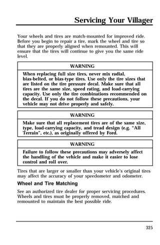 Servicing Your Villager 
325 
Your wheels and tires are match-mounted for improved ride. 
Before you begin to repair a tire, mark the wheel and tire so 
that they are properly aligned when remounted. This will 
ensure that the tires will continue to give you the same ride 
level. 
WARNING 
When replacing full size tires, never mix radial, 
bias-belted, or bias-type tires. Use only the tire sizes that 
are listed on the tire pressure decal. Make sure that all 
tires are the same size, speed rating, and load-carrying 
capacity. Use only the tire combinations recommended on 
the decal. If you do not follow these precautions, your 
vehicle may not drive properly and safely. 
WARNING 
Make sure that all replacement tires are of the same size, 
type, load-carrying capacity, and tread design (e.g. “All 
Terrain”, etc.), as originally offered by Ford. 
WARNING 
Failure to follow these precautions may adversely affect 
the handling of the vehicle and make it easier to lose 
control and roll over. 
Tires that are larger or smaller than your vehicle’s original tires 
may affect the accuracy of your speedometer and odometer. 
Wheel and Tire Matching 
See an authorized tire dealer for proper servicing procedures. 
Wheels and tires must be properly removed, matched and 
remounted to maintain the best possible ride. 
 