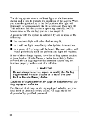The air bag system uses a readiness light on the instrument 
cluster and a tone to indicate the condition of the system. When 
you turn the ignition key to the ON position, this light will 
illuminate for approximately six (6) seconds and then turn off. 
This indicates that the system is operating normally. NOTE: 
Maintenance of the air bag system is not required. 
A problem with the system is indicated by one or more of the 
following: 
n the readiness light will either flash or stay lit, 
n or it will not light immediately after ignition is turned on, 
n or a group of five beeps will be heard. The tone pattern will 
30 
repeat periodically until the problem and light are repaired. 
If any of these things happen, have the air bag system serviced 
at your Ford or Lincoln-Mercury dealer immediately. Unless 
serviced, the air bag supplemental restraint system may not 
function properly in the event of a collision. 
R WARNING 
Do not attempt to service, repair, or modify the Air Bag 
Supplemental Restraint System or its fuses. See your 
Ford or Lincoln-Mercury dealer. 
Disposal of supplemental air bags or supplemental air 
bag equipped vehicles 
For disposal of air bags or air bag equipped vehicles, see your 
local Ford or Lincoln-Mercury dealer. Air bags MUST be 
disposed of by qualified personnel. 
 