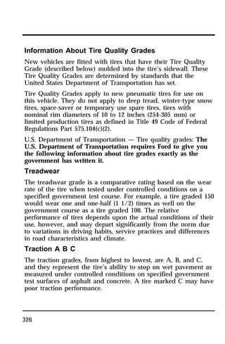 Information About Tire Quality Grades 
New vehicles are fitted with tires that have their Tire Quality 
Grade (described below) molded into the tire’s sidewall. These 
Tire Quality Grades are determined by standards that the 
United States Department of Transportation has set. 
Tire Quality Grades apply to new pneumatic tires for use on 
this vehicle. They do not apply to deep tread, winter-type snow 
tires, space-saver or temporary use spare tires, tires with 
nominal rim diameters of 10 to 12 inches (254-305 mm) or 
limited production tires as defined in Title 49 Code of Federal 
Regulations Part 575.104(c)(2). 
U.S. Department of Transportation — Tire quality grades: The 
U.S. Department of Transportation requires Ford to give you 
the following information about tire grades exactly as the 
government has written it. 
Treadwear 
The treadwear grade is a comparative rating based on the wear 
rate of the tire when tested under controlled conditions on a 
specified government test course. For example, a tire graded 150 
would wear one and one-half (1 1/2) times as well on the 
government course as a tire graded 100. The relative 
performance of tires depends upon the actual conditions of their 
use, however, and may depart significantly from the norm due 
to variations in driving habits, service practices and differences 
in road characteristics and climate. 
Traction A B C 
The traction grades, from highest to lowest, are A, B, and C, 
and they represent the tire’s ability to stop on wet pavement as 
measured under controlled conditions on specified government 
test surfaces of asphalt and concrete. A tire marked C may have 
poor traction performance. 
326 
 