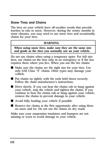 Snow Tires and Chains 
The tires on your vehicle have all-weather treads that provide 
traction in rain or snow. However, during the winter months in 
some climates, you may need to use snow tires and occasionally 
chains for your tires. 
328 
WARNING 
When using snow tires, make sure they are the same size 
and grade as the tires you normally use on your vehicle. 
Do not use chains when using a temporary spare. For full size 
tires, use chains on the tires only in an emergency or if the law 
requires them where you live. When you use the tire chains: 
n Make sure the chains are the right size for your tires. Use 
only SAE Class “S” chains. Other types may damage your 
vehicle. 
n Put chains on tightly with the ends held down securely. 
Follow the chain manufacturer’s instructions. 
n Drive slowly. If you can hear the chains rub or bang against 
your vehicle, stop the vehicle and tighten the chains. If you 
continue to hear the chains rub or bang against your vehicle, 
remove the chains to prevent damage to your vehicle. 
n Avoid fully loading your vehicle if possible. 
n Remove tire chains at the first opportunity after using them 
on snow and ice. Do not use the chains on dry roads. 
Make sure your suspension insulators and bumpers are not 
missing or worn to avoid damage to your vehicle. 
 