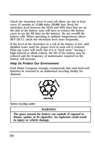 Check the electrolyte level of each cell (there are six) at least 
every 12 months or 12,000 miles (20,000 km). Keep the 
electrolyte level between the MAX and MIN lines that are on 
the side of the battery (you will have to remove the battery 
cover to see the fill lines on the battery). Do not overfill the 
battery cells. When operating at ambient temperatures above 
90°F (32°C), check the electrolyte level more frequently. 
If the level of the electrolyte in a cell of the battery is low, add 
distilled water until the proper level in each cell is restored. 
Plain tap water will work; but if it is “hard water” having a 
high mineral or alkali content, the life of the battery may be 
reduced and the frequency of maintenance required on the 
battery will increase. 
Help Us Protect Our Environment 
Ford Motor Company strongly recommends that used lead-acid 
batteries be returned to an authorized recycling facility for 
disposal. 
Battery recycling symbol 
330 
WARNING 
The gases around the battery can explode if exposed to 
flames, sparks, or lit cigarettes. An explosion could result 
in injury or vehicle damage. 
 