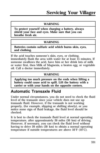 Servicing Your Villager 
331 
WARNING 
To protect yourself when charging a battery, always 
shield your face and eyes. Make sure that you can 
breathe fresh air. 
WARNING 
Batteries contain sulfuric acid which burns skin, eyes, 
and clothing. 
If the acid touches someone’s skin, eyes, or clothing, 
immediately flush the area with water for at least 15 minutes. If 
someone swallows the acid, have him or her drink lots of milk 
or water first, then Milk of Magnesia, a beaten egg, or vegetable 
oil. Call a doctor immediately. 
WARNING 
Applying too much pressure on the ends when lifting a 
battery could cause acid to spill. Lift the battery with a 
carrier or with your hands on the opposite corners. 
Automatic Transaxle Fluid 
Under normal circumstances, you do not need to check the fluid 
level of the transaxle since your vehicle does not use up 
transaxle fluid. However, if the transaxle is not working 
properly, (for example, slipping or shifting slowly), or you 
notice some sign of fluid leakage, the fluid level should be 
checked. 
It is best to check the transaxle fluid level at normal operating 
temperature, after approximately 20 miles (30 km) of driving. 
However, if necessary, you can check the fluid level without 
having to drive 20 miles (30 km) to obtain a normal operating 
temperature if outside temperatures are above 50°F (10°C). 
 