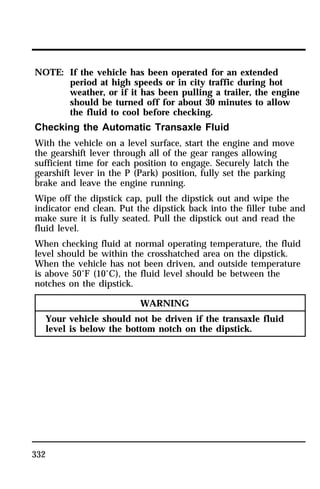 NOTE: If the vehicle has been operated for an extended 
332 
period at high speeds or in city traffic during hot 
weather, or if it has been pulling a trailer, the engine 
should be turned off for about 30 minutes to allow 
the fluid to cool before checking. 
Checking the Automatic Transaxle Fluid 
With the vehicle on a level surface, start the engine and move 
the gearshift lever through all of the gear ranges allowing 
sufficient time for each position to engage. Securely latch the 
gearshift lever in the P (Park) position, fully set the parking 
brake and leave the engine running. 
Wipe off the dipstick cap, pull the dipstick out and wipe the 
indicator end clean. Put the dipstick back into the filler tube and 
make sure it is fully seated. Pull the dipstick out and read the 
fluid level. 
When checking fluid at normal operating temperature, the fluid 
level should be within the crosshatched area on the dipstick. 
When the vehicle has not been driven, and outside temperature 
is above 50°F (10°C), the fluid level should be between the 
notches on the dipstick. 
WARNING 
Your vehicle should not be driven if the transaxle fluid 
level is below the bottom notch on the dipstick. 
 