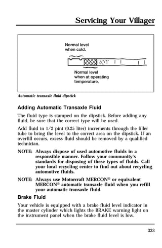 Servicing Your Villager 
333 
Automatic transaxle fluid dipstick 
Adding Automatic Transaxle Fluid 
The fluid type is stamped on the dipstick. Before adding any 
fluid, be sure that the correct type will be used. 
Add fluid in 1/2 pint (0.25 liter) increments through the filler 
tube to bring the level to the correct area on the dipstick. If an 
overfill occurs, excess fluid should be removed by a qualified 
technician. 
NOTE: Always dispose of used automotive fluids in a 
responsible manner. Follow your community’s 
standards for disposing of these types of fluids. Call 
your local recycling center to find out about recycling 
automotive fluids. 
NOTE: Always use Motorcraft MERCONH or equivalent 
MERCONH automatic transaxle fluid when you refill 
your automatic transaxle fluid. 
Brake Fluid 
Your vehicle is equipped with a brake fluid level indicator in 
the master cylinder which lights the BRAKE warning light on 
the instrument panel when the brake fluid level is low. 
 