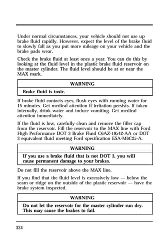 Under normal circumstances, your vehicle should not use up 
brake fluid rapidly. However, expect the level of the brake fluid 
to slowly fall as you put more mileage on your vehicle and the 
brake pads wear. 
Check the brake fluid at least once a year. You can do this by 
looking at the fluid level in the plastic brake fluid reservoir on 
the master cylinder. The fluid level should be at or near the 
MAX mark. 
334 
WARNING 
Brake fluid is toxic. 
If brake fluid contacts eyes, flush eyes with running water for 
15 minutes. Get medical attention if irritation persists. If taken 
internally, drink water and induce vomiting. Get medical 
attention immediately. 
If the fluid is low, carefully clean and remove the filler cap 
from the reservoir. Fill the reservoir to the MAX line with Ford 
High Performance DOT 3 Brake Fluid C6AZ-19542-AA or DOT 
3 equivalent fluid meeting Ford specification ESA-M6C25-A. 
WARNING 
If you use a brake fluid that is not DOT 3, you will 
cause permanent damage to your brakes. 
Do not fill the reservoir above the MAX line. 
If you find that the fluid level is excessively low — below the 
seam or ridge on the outside of the plastic reservoir — have the 
brake system inspected. 
WARNING 
Do not let the reservoir for the master cylinder run dry. 
This may cause the brakes to fail. 
 