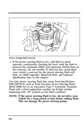 Power steering fluid reservoir 
5. If the power steering fluid is low, add fluid in small 
336 
amounts, continuously checking the level, until the fluid is 
between the minimum (MIN) and maximum (MAX) lines on 
the reservoir. Do not overfill. To find out how much fluid 
your vehicle’s reservoir for the power steering fluid will 
hold, see Refill Capacities, Motorcraft Parts, and Lubricant 
Specifications later in this chapter. 
Use only power steering fluid that meets Ford Specification 
ESW-M2C33-F, such as Ford Premium Power Steering Fluid, 
E6AZ-19582-AA or an equivalent Type F Automatic Transaxle 
Fluid with a Ford registration number (an 8-digit number 
beginning with “2P” printed on the fluid container). 
NOTE: If the power steering fluid is low, do not drive your 
vehicle for a long period of time before adding fluid. 
This can damage the power steering pump. 
 
