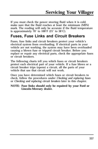Servicing Your Villager 
If you must check the power steering fluid when it is cold, 
make sure that the fluid reaches at least the minimum (MIN) 
mark. The reading will only be accurate if the fluid temperature 
is approximately 70° to 100°F (21° to 38°C). 
Fuses, Fuse Links and Circuit Breakers 
Fuses, fuse links and circuit breakers protect your vehicle’s 
electrical system from overloading. If electrical parts in your 
vehicle are not working, the system may have been overloaded 
causing a blown fuse or tripped circuit breaker. Before you 
replace or repair any electrical parts, check the appropriate fuses 
or circuit breakers. 
The following charts tell you which fuses or circuit breakers 
protect each electrical part of your vehicle. If a fuse blows or a 
circuit breaker trips (opens) a circuit, all the parts of your 
vehicle that use that circuit will not work. 
Once you have determined which fuses or circuit breakers to 
check, follow the procedures under Checking and replacing fuses 
or Checking and replacing circuit breakers later in this chapter. 
NOTE: Fuse links should only be repaired by your Ford or 
337 
Lincoln-Mercury dealer. 
 