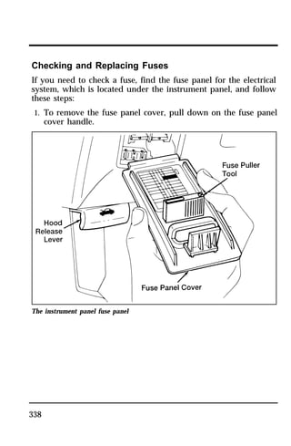 Checking and Replacing Fuses 
If you need to check a fuse, find the fuse panel for the electrical 
system, which is located under the instrument panel, and follow 
these steps: 
1. To remove the fuse panel cover, pull down on the fuse panel 
338 
cover handle. 
The instrument panel fuse panel 
 