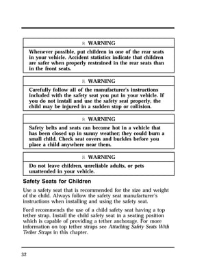 32 
R WARNING 
Whenever possible, put children in one of the rear seats 
in your vehicle. Accident statistics indicate that children 
are safer when properly restrained in the rear seats than 
in the front seats. 
R WARNING 
Carefully follow all of the manufacturer’s instructions 
included with the safety seat you put in your vehicle. If 
you do not install and use the safety seat properly, the 
child may be injured in a sudden stop or collision. 
R WARNING 
Safety belts and seats can become hot in a vehicle that 
has been closed up in sunny weather; they could burn a 
small child. Check seat covers and buckles before you 
place a child anywhere near them. 
R WARNING 
Do not leave children, unreliable adults, or pets 
unattended in your vehicle. 
Safety Seats for Children 
Use a safety seat that is recommended for the size and weight 
of the child. Always follow the safety seat manufacturer’s 
instructions when installing and using the safety seat. 
Ford recommends the use of a child safety seat having a top 
tether strap. Install the child safety seat in a seating position 
which is capable of providing a tether anchorage. For more 
information on top tether straps see Attaching Safety Seats With 
Tether Straps in this chapter. 
 
