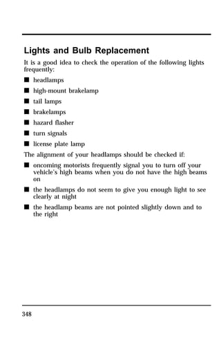 Lights and Bulb Replacement 
It is a good idea to check the operation of the following lights 
frequently: 
n headlamps 
n high-mount brakelamp 
n tail lamps 
n brakelamps 
n hazard flasher 
n turn signals 
n license plate lamp 
The alignment of your headlamps should be checked if: 
n oncoming motorists frequently signal you to turn off your 
348 
vehicle’s high beams when you do not have the high beams 
on 
n the headlamps do not seem to give you enough light to see 
clearly at night 
n the headlamp beams are not pointed slightly down and to 
the right 
 