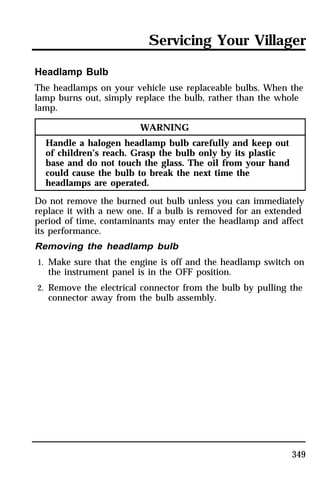 Servicing Your Villager 
Headlamp Bulb 
The headlamps on your vehicle use replaceable bulbs. When the 
lamp burns out, simply replace the bulb, rather than the whole 
lamp. 
349 
WARNING 
Handle a halogen headlamp bulb carefully and keep out 
of children’s reach. Grasp the bulb only by its plastic 
base and do not touch the glass. The oil from your hand 
could cause the bulb to break the next time the 
headlamps are operated. 
Do not remove the burned out bulb unless you can immediately 
replace it with a new one. If a bulb is removed for an extended 
period of time, contaminants may enter the headlamp and affect 
its performance. 
Removing the headlamp bulb 
1. Make sure that the engine is off and the headlamp switch on 
the instrument panel is in the OFF position. 
2. Remove the electrical connector from the bulb by pulling the 
connector away from the bulb assembly. 
 