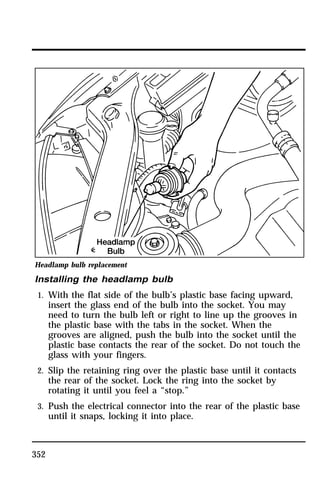 Headlamp bulb replacement 
Installing the headlamp bulb 
1. With the flat side of the bulb’s plastic base facing upward, 
352 
insert the glass end of the bulb into the socket. You may 
need to turn the bulb left or right to line up the grooves in 
the plastic base with the tabs in the socket. When the 
grooves are aligned, push the bulb into the socket until the 
plastic base contacts the rear of the socket. Do not touch the 
glass with your fingers. 
2. Slip the retaining ring over the plastic base until it contacts 
the rear of the socket. Lock the ring into the socket by 
rotating it until you feel a “stop.” 
3. Push the electrical connector into the rear of the plastic base 
until it snaps, locking it into place. 
 