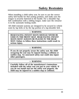 Safety Restraints 
When installing a child safety seat, be sure to use the correct 
safety belt buckle for that seating position, and make sure the 
tongue is securely fastened in the buckle. For a shoulder/lap 
belt combination with a sliding tongue, make sure the retractor 
is in the automatic locking mode. 
All child restraint systems are designed to be secured in vehicle 
seats by lap belts or by the lap portion of a lap-shoulder belt. 
33 
R WARNING 
REAR-FACING INFANT SEATS SHOULD NEVER BE 
USED IN THE FRONT SEAT. REAR-FACING INFANT 
SEATS MUST ALWAYS BE PLACED IN THE REAR 
SEAT. Failure to follow these instructions could result in 
serious injury. 
R WARNING 
If you do not properly secure the safety seat, the child 
occupying the seat may be injured during a collision or 
sudden stop. An unsecured safety seat could also injure 
other passengers. 
R WARNING 
Carefully follow all of the manufacturer’s instructions 
included with the safety seat you put in your vehicle. If 
you do not install and use the safety seat properly, the 
child may be injured in a sudden stop or collision. 
 