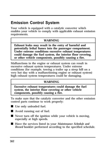 Emission Control System 
Your vehicle is equipped with a catalytic converter which 
enables your vehicle to comply with applicable exhaust emission 
requirements. 
362 
WARNING 
Exhaust leaks may result in the entry of harmful and 
potentially lethal fumes into the passenger compartment. 
Under extreme conditions excessive exhaust temperatures 
could damage the fuel system, the interior floor covering, 
or other vehicle components, possibly causing a fire. 
Malfunctions in the engine or exhaust system can result in 
excessive exhaust system temperatures. Under extreme 
conditions (for example, towing a trailer up a steep hill on a 
very hot day with a malfunctioning engine or exhaust system) 
high exhaust system temperatures could be damaging. 
WARNING 
Excessive exhaust temperatures could damage the fuel 
system, the interior floor covering or other vehicle 
components, possibly causing a fire. 
To make sure that the catalytic converter and the other emission 
control parts continue to work properly: 
n Use only unleaded fuel. 
n Avoid running out of fuel. 
n Never turn off the ignition while your vehicle is moving, 
especially at high speeds. 
n Have the services listed in your Maintenance Schedule and 
Record booklet performed according to the specified schedule. 
 