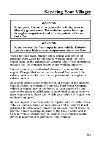 Servicing Your Villager 
363 
WARNING 
Do not park, idle, or drive your vehicle in dry grass or 
other dry ground cover. The emission system heats up 
the engine compartment and exhaust system, which can 
start a fire. 
WARNING 
Do not remove the floor carpet in your vehicle. Emission 
controls cause high exhaust temperatures under the floor. 
Watch for fluid leaks, strange odors, smoke and loss of oil 
pressure. Also watch for the charge warning light, the check 
engine light, or the temperature warning light. These sometimes 
indicate that the emission system is not working properly. 
Do not make any unauthorized changes to your vehicle or 
engine. Changes that cause more unburned fuel to reach the 
exhaust system can increase the temperature of the engine or 
exhaust system. 
In general, maintenance, replacement, or service of the emission 
control devices or systems in your new Ford Motor Company 
vehicle or engine may be performed at your expense by any 
automotive repair establishment or individual using automotive 
parts equivalent to those with which your vehicle or engine was 
originally equipped. 
By law, anyone who manufactures, repairs, services, sells, leases 
vehicles, trades vehicles, or supervises a fleet of vehicles is not 
permitted to intentionally remove an emission control device or 
prevent it from working. In some of the United States and in 
Canada, vehicle owners may be liable if their emission control 
device is removed or is prevented from working. 
 