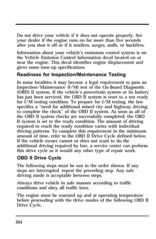 Do not drive your vehicle if it does not operate properly. See 
your dealer if the engine runs on for more than five seconds 
after you shut it off or if it misfires, surges, stalls, or backfires. 
Information about your vehicle’s emissions control system is on 
the Vehicle Emission Control Information decal located on or 
near the engine. This decal identifies engine displacement and 
gives some tune-up specifications. 
Readiness for Inspection/Maintenance Testing 
In some localities it may become a legal requirement to pass an 
Inspection/Maintenance (I/M) test of the On-Board Diagnostic 
(OBD) II system. If the vehicle’s powertrain system or its battery 
has just been serviced, the OBD II system is reset to a not ready 
for I/M testing condition. To prepare for I/M testing, the law 
specifies a “need for additional mixed city and highway driving 
to complete the check” of the OBD II system. As soon as all of 
the OBD II system checks are successfully completed, the OBD 
II system is set to the ready condition. The amount of driving 
required to reach the ready condition varies with individual 
driving patterns. To complete this requirement in the minimum 
amount of time, refer to the OBD II Drive Cycle defined below. 
If the vehicle owner cannot or does not want to do the 
additional driving required by law, a service center can perform 
this drive cycle as it would any other type of repair work. 
OBD II Drive Cycle 
The following steps must be run in the order shown. If any 
steps are interrupted, repeat the preceding step. Any safe 
driving mode is acceptable between steps. 
Always drive vehicle in safe manner according to traffic 
conditions and obey all traffic laws. 
The engine must be warmed up and at operating temperature 
before proceeding with the drive modes of the following OBD II 
Drive Cycle. 
364 
 