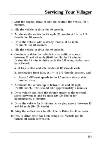 Servicing Your Villager 
1. Start the engine. Drive or idle (in neutral) the vehicle for 4 
minutes. 
2. Idle the vehicle in drive for 40 seconds. 
3. Accelerate the vehicle to 45 mph (70 km/h) at 1/4 to 1/2 
throttle for 10 seconds. 
4. Drive the vehicle with a steady throttle at 45 mph 
(70 km/h) for 30 seconds. 
5. Idle the vehicle in drive for 40 seconds. 
6. Continue to drive the vehicle in city traffic at speeds 
between 25 and 40 mph (40-60 km/h) for 15 minutes. 
During the 15 minute drive cycle the following modes must 
be achieved: 
a. at least 5 stop and idle modes at 10 seconds each 
b. acceleration from idles at 1/4 to 1/2 throttle position, and 
c. choose 3 different speeds to do 1.5 minute steady state 
365 
throttle drives. 
7. Accelerate the vehicle up to between 45 and 60 mph 
(70-100 km/h). This should take approximately 5 minutes. 
8. Drive vehicle and hold the throttle steady at the selected 
speed between 45 and 60 mph (70-100 km/h) for 
approximately 5 minutes. 
9. Drive the vehicle for 5 minutes at varying speeds between 45 
and 60 mph (70-100 km/h). 
10. Bring the vehicle back to idle. Idle in Drive for 40 seconds. 
11. OBD II drive cycle has been completed. Vehicle can be 
turned off when convenient. 
 