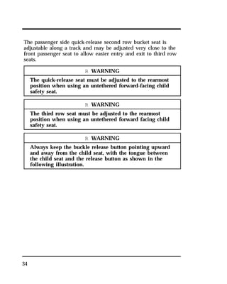 The passenger side quick-release second row bucket seat is 
adjustable along a track and may be adjusted very close to the 
front passenger seat to allow easier entry and exit to third row 
seats. 
34 
R WARNING 
The quick-release seat must be adjusted to the rearmost 
position when using an untethered forward-facing child 
safety seat. 
R WARNING 
The third row seat must be adjusted to the rearmost 
position when using an untethered forward facing child 
safety seat. 
R WARNING 
Always keep the buckle release button pointing upward 
and away from the child seat, with the tongue between 
the child seat and the release button as shown in the 
following illustration. 
 
