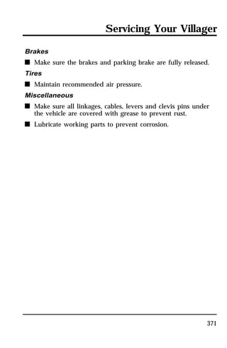 Servicing Your Villager 
Brakes 
n Make sure the brakes and parking brake are fully released. 
Tires 
n Maintain recommended air pressure. 
Miscellaneous 
n Make sure all linkages, cables, levers and clevis pins under 
371 
the vehicle are covered with grease to prevent rust. 
n Lubricate working parts to prevent corrosion. 
 