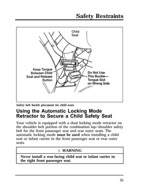 Safety Restraints 
Safety belt buckle placement for child seats 
Using the Automatic Locking Mode 
Retractor to Secure a Child Safety Seat 
Your vehicle is equipped with a dual locking mode retractor on 
the shoulder belt portion of the combination lap/shoulder safety 
belt for the front passenger seat and rear outer seats. The 
automatic locking mode must be used when installing a child 
seat or infant carrier in the front passenger seat or rear outer 
seats. 
35 
R WARNING 
Never install a rear-facing child seat or infant carrier in 
the right front passenger seat. 
 